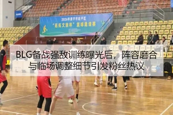 BLG备战强敌训练曝光后，阵容磨合与临场调整细节引发粉丝热议 | huya